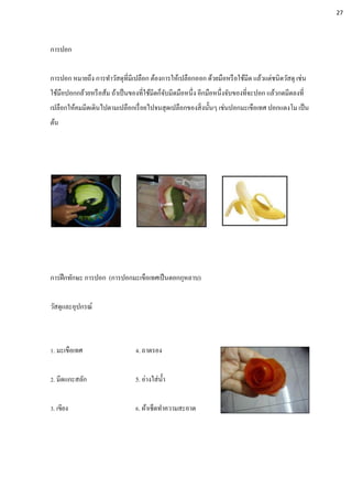 การปอก
การปอก หมายถึง การทาวัสดุที่มีเปลือก ต้องการให้เปลือกออก ด้วยมือหรือใช้มีด แล้วแต่ชนิดวัสดุ เช่น
ใช้มือปอกกล้วยหรือส้ม ถ้าเป็นของที่ใช้มีดก็จับมีดมือหนึ่ง อีกมือหนึ่งจับของที่จะปอก แล้วกดมีดลงที่
เปลือกให้คมมีดเดินไปตามเปลือกเรื่อยไปจนสุดเปลือกของสิ่งนั้นๆ เช่นปอกมะเขือเทศ ปอกแตงโม เป็น
ต้น
การฝึกทักษะ การปอก (การปอกมะเขือเทศเป็นดอกกุหลาบ)
วัสดุและอุปกรณ์
1. มะเขือเทศ 4. ถาดรอง
2. มีดแกะสลัก 5. อ่างใส่น้า
3. เขียง 6. ผ้าเช็ดทาความสะอาด
27
 