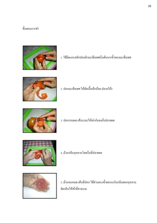 ขั้นตอนการทา
1. ใช้มีดแกะสลักปอกผิวมะเขือเทศเริ่มต้นจากขั้วของมะเขือเทศ
2. ปอกมะเขือเทศ ให้ตัดเนื้อเล็กน้อย ปลายโค้ง
3. ปอกรอบผล เส้นระยะให้เท่ากันจนถึงปลายผล
4. ม้วนกลีบกุหลาบโดยเริ่มที่ปลายผล
5. ม้วนจนหมด เส้นที่ปอก ใช้ส่วนตรงขั้วผลรองรับกลีบดอกกุหลาบ
จัดกลีบให้เข้าที่สวยงาม
28
 