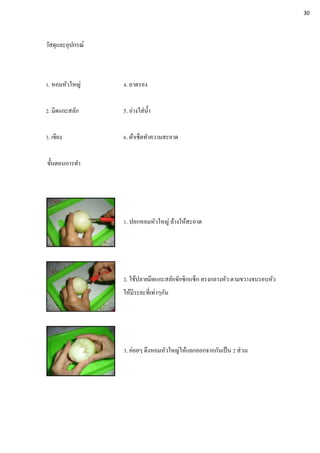 วัสดุและอุปกรณ์
1. หอมหัวใหญ่ 4. ถาดรอง
2. มีดแกะสลัก 5. อ่างใส่น้า
3. เขียง 6. ผ้าเช็ดทาความสะอาด
ขั้นตอนการทา
1. ปอกหอมหัวใหญ่ ล้างให้สะอาด
2. ใช้ปลายมีดแกะสลักจักซิกแซ็ก ตรงกลางหัว ตามขวางจนรอบหัว
ให้มีระยะที่เท่าๆกัน
3. ค่อยๆ ดึงหอมหัวใหญ่ให้แยกออกจากกันเป็น 2 ส่วน
30
 