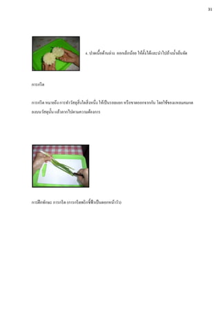 4. ปาดเนื้อด้านล่าง ออกเล็กน้อย ให้ตั้งได้และนาไปล้างน้าเย็นจัด
การกรีด
การกรีด หมายถึง การทาวัสดุสิ่งใดสิ่งหนึ่ง ให้เป็นรอยแยก หรือขาดออกจากกัน โดยใช้ของแหลมคมกด
ลงบนวัสดุนั้น แล้วลากไปตามความต้องการ
การฝึกทักษะ การกรีด (การกรีดพริกชี้ฟ้าเป็นดอกหน้าวัว)
31
 