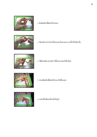 4. ดึงเม็ดพริกที่ติดกับก้านออก
5. เจียนพริก ช่วงโคนให้มนและเว้นตรงกลาง แช่น้าให้กลีบแข็ง
6. ใช้ปลายมีด เจาะพริก ให้ต่าจากรอยเว้าเล็กน้อย
7. นาเมล็ดพริกที่ติดกับก้านมาใส่เป็นเกสร
8. เกสรเมื่อเสียบเสร็จแล้วดังรูป
33
 