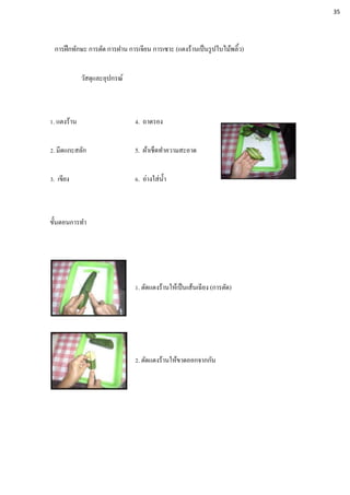 การฝึกทักษะ การตัด การฝาน การเจียน การเซาะ (แตงร้านเป็นรูปใบไม้พลิ้ว)
วัสดุและอุปกรณ์
1. แตงร้าน 4. ถาดรอง
2. มีดแกะสลัก 5. ผ้าเช็ดทาความสะอาด
3. เขียง 6. อ่างใส่น้า
ขั้นตอนการทา
1. ตัดแตงร้านให้เป็นเส้นเฉียง (การตัด)
2. ตัดแตงร้านให้ขาดออกจากกัน
35
 