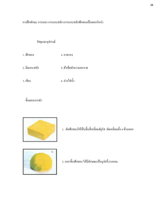 การฝึกทักษะ การเกลา การแกะสลัก (การแกะสลักฟักทองเป็นดอกรักเร่)
วัสดุและอุปกรณ์
1. ฟักทอง 4. ถาดรอง
2. มีดแกะสลัก 5. ผ้าเช็ดทาความสะอาด
3. เขียง 6. อ่างใส่น้า
ขั้นตอนการทา
1. ตัดฟักทองให้เป็นชิ้นสี่เหลี่ยมจัตุรัส ตัดเหลี่ยมทั้ง 4 ด้านออก
2. เกลาชิ้นฟักทอง ให้มีลักษณะเป็นรูปครึ่งวงกลม
38
 