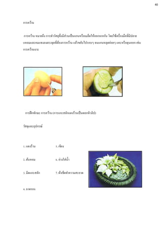 การคว้าน
การคว้าน หมายถึง การทาวัสดุซึ่งมีส่วนเป็นแกนหรือเมล็ดให้ออกจากกัน โดยใช้เครื่องมือที่มีปลาย
แหลมและคมแทงลงตรงจุดที่ต้องการคว้าน แล้วขยับไปรอบๆ จนแกนหลุดค่อยๆ แคะหรือดุนออก เช่น
การคว้านเงาะ
การฝึกทักษะ การคว้าน (การแกะสลักแตงร้านเป็นดอกทิวลิป)
วัสดุและอุปกรณ์
1. แตงร้าน 5. เขียง
2. ต้นหอม 6. อ่างใส่น้า
3. มีดแกะสลัก 7. ผ้าเช็ดทาความสะอาด
4. ถาดรอง
40
 