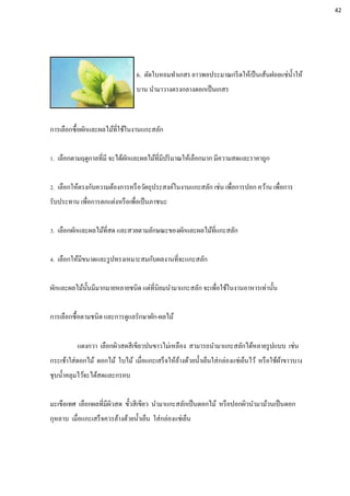 6. ตัดใบหอมทาเกสร ยาวพอประมาณกรีดให้เป็นเส้นฝอยแช่น้าให้
บาน นามาวางตรงกลางดอกเป็นเกสร
การเลือกซื้อผักและผลไม้ที่ใช้ในงานแกะสลัก
1. เลือกตามฤดูกาลที่มี จะได้ผักและผลไม้ที่มีปริมาณให้เลือกมาก มีความสดและราคาถูก
2. เลือกให้ตรงกับความต้องการหรือวัตถุประสงค์ในงานแกะสลัก เช่น เพื่อการปอก คว้าน เพื่อการ
รับประทาน เพื่อการตกแต่งหรือเพื่อเป็นภาชนะ
3. เลือกผักและผลไม้ที่สด และสวยตามลักษณะของผักและผลไม้ที่แกะสลัก
4. เลือกให้มีขนาดและรูปทรงเหมาะสมกับผลงานที่จะแกะสลัก
ผักและผลไม้นั้นมีมากมายหลายชนิด แต่ที่นิยมนามาแกะสลัก จะเพื่อใช้ในงานอาหารเท่านั้น
การเลือกซื้อตามชนิด และการดูแลรักษาผัก-ผลไม้
แตงกวา เลือกผิวสดสีเขียวปนขาวไม่เหลือง สามารถนามาแกะสลักได้หลายรูปแบบ เช่น
กระเช้าใส่ดอกไม้ ดอกไม้ ใบไม้ เมื่อแกะเสร็จให้ล้างด้วยน้าเย็นใส่กล่องแช่เย็นไว้ หรือใช้ผ้าขาวบาง
ชุบน้าคลุมไว้จะได้สดและกรอบ
มะเขือเทศ เลือกผลที่มีผิวสด ขั้วสีเขียว นามาแกะสลักเป็นดอกไม้ หรือปอกผิวนามาม้วนเป็นดอก
กุหลาบ เมื่อแกะเสร็จควรล้างด้วยน้าเย็น ใส่กล่องแช่เย็น
42
 