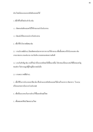 ประโยชน์ของงานแกะสลักผักและผลไม้
1. เพื่อใช้ในชีวิตประจาวัน เช่น
1.1 จัดตกแต่งผักและผลไม้ให้สวยงามน่ารับประทาน
1.2 จัดแต่งให้สะดวกแก่การรับประทาน
2. เพื่อใช้ในโอกาสพิเศษ เช่น
2.1 งานประเพณีต่างๆ นิยมจัดตกแต่งอาหารคาวหวานให้สวยงาม เพื่อเลี้ยงพระหรือรับรองแขก เช่น
งานบวชนาค งานแต่งงาน งานวันเกิด งานฉลองแสดงความยินดี
2.2 งานวันสาคัญ เช่น งานปีใหม่ หรือแกะสลักผลไม้เชื่อม/แช่อิ่ม ใส่ภาชนะที่เหมาะสมใช้เป็นของขวัญ
ของฝาก ไปกราบญาติผู้ใหญ่ที่เคารพนับถือ
2.3 งานพระราชพิธีต่างๆ
3. เพื่อใช้ในการประกอบอาชีพ เช่น เป็นช่างแกะสลักผักและผลไม้ตามร้านอาหาร ภัตตาคาร โรงแรม
หรือบนสายการบินระหว่างประเทศ
4. เพื่อเป็นแนวทางในการดารงไว้ซึ่งเอกลักษณ์ไทย
5. เพื่อเผยแพร่ศิลปวัฒนธรรมไทย
45
 