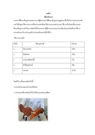 บทที่ 3
วิธีดาเนินการ
จากการที่ศึกษาข้อมูลจากคณะอาจารย์ผู้สอนและได้ศึกษาข้อมูลจากยูทูปและสื่อวิดิโอการสอนแกะสลัก
และได้จาสูตรวิธีการแกะจากสื่อต่างๆและศึกษาวิธีการแกะลายต่างๆและวิธีการเก็บรักษาชิ้นงานและ
ศึกษาข้อมูลการทาเว็บการตัดต่อวีดีโอจากอาจาร์ผู้ชานานการและนามาดัดแปลงและคิดค้นหาวิธีการ
แกะสลักและวีการประยุกต์การแกะสลักและทาสือวีดีโอ
วิธีการแกะสลัก
ลาดับ วัสดุ/อุปกรณ์ จานวณ
1 มีดแกะสลัก 1ด้าม
2 มีดปลอก 1ด้าม
3 ถาดรองผักผลไม้ 1ใบ
4 ผ้าเช็ดอุปกรณ์ 1ผืน
5 แครอท 10 หัว
โดยมีวีการขั้นตอนดังต่อไปนี้
1.แกะสลักทรงดอกข่าลายเกล็ดปลา
1.1นาแครอทที่เราเตรียมไว้นาไปล้างและปลอกเปลือก
 