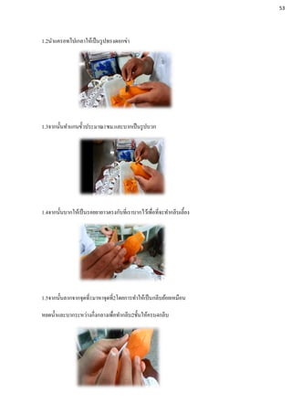 1.2นาแครอทไปเกลาให้เป็นรูปทรงดอกข่า
1.3จากนั้นทาแกนขั้วประมาณ1ซม.และบากเป็นรูปบวก
1.4จากนั้นบากให้เป็นรอยยายาวตรงกับที่เราบากไว้เพื่อที่จะทากลีบเลี้ยง
1.5จากนั้นลากจากจุดที่1มาหาจุดที่2โดยการทาให้เป็นกลีบย้อยเหมือน
หยดน้าและบากระหว่างกึ่งกลางเพื่อทากลีบ2ชั้นให้ครบ4กลีบ
53
 