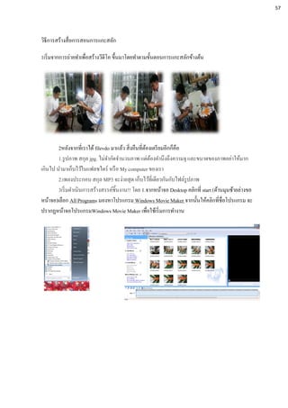 วิธีการสร้างสื่อการสอนการแกะสลัก
1เริ่มจากการถ่ายทาเพื่อสร้างวีดีโอ ขึ้นมาโดยทาตามขั้นตอนการแกะสลักข้างต้น
2หลังจากที่เราได้ filevdo มาแล้ว สิ่งอืนที่ต้องเตรียมอีกก็คือ
1.รูปภาพ สกุล jpg. ไม่จากัดจานวนภาพ แต่ต้องคานึงถึงความจุ และขนาดของภาพอย่าให้มาก
เกินไป นามาเก็บไว้ในแฟลชไดร์ หรือ My computer ของเรา
2.เพลงประกอบ สกุล MP3 จะง่ายสุด เก็บไว้ที่เดียวกันกับไฟล์รูปภาพ
3เริ่มดาเนินการสร้างสรรค์ชิ้นงาน!! โดย 1.จากหน้าจอ Desktop คลิกที่ start (ด้านมุมซ้ายล่างขอ
หน้าจอ)เลือก All Programs มองหาโปรแกรม Windows Movie Maker จากนั้นให้คลิกที่ชื่อโปรแกรม จะ
ปรากฏหน้าจอโปรแกรมWindows Movie Maker เพื่อใช้เริ่มการทางาน
57
 