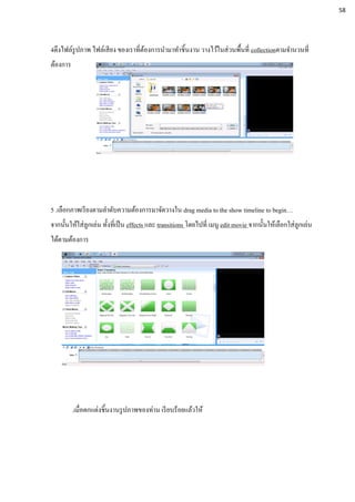 4ดึงไฟล์รูปภาพ ไฟล์เสียง ของเราที่ต้องการนามาทาชิ้นงาน วางไว้ในส่วนพื้นที่ collectionตามจานวนที่
ต้องการ
5 .เลือกภาพเรียงตามลาดับความต้องการมาจัดวางใน drag media to the show timeline to begin…
จากนั้นให้ใส่ลูกเล่น ทั้งที่เป็น effects และ transitions โดยไปที่ เมนู edit movie จากนั้นให้เลือกใส่ลูกเล่น
ได้ตามต้องการ
.เมื่อตกแต่งชิ้นงานรูปภาพของท่าน เรียบร้อยแล้วให้
58
 