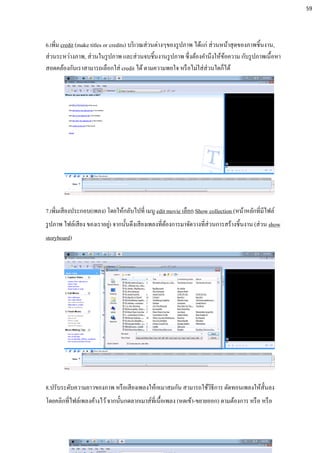 6.เพิ่ม credit (make titles or credits) บริเวณส่วนต่างๆของรูปภาพ ได้แก่ ส่วนหน้าสุดของภาพชิ้นงาน,
ส่วนระหว่างภาพ, ส่วนในรูปภาพ และส่วนจบชิ้นงานรูปภาพ ซึ่งต้องคานึงให้ข้อความ กับรูปภาพเนื้อหา
สอดคล้องกันเราสามารถเลือกใส่ credit ได้ตามความพอใจ หรือไม่ใส่ส่วนใดก็ได้
7.เพิ่มเสียงประกอบ(เพลง) โดยให้กลับไปที่ เมนู edit movie เลือก Show collection (หน้าหลักที่มีไฟล์
รูปภาพ ไฟล์เสียง ของเราอยู่) จากนั้นดึงเสียงเพลงที่ต้องการมาจัดวางที่ส่วนการสร้างชิ้นงาน (ส่วน show
storyboard)
8.ปรับระดับความยาวของภาพ หรือเสียงเพลงให้เหมาสมกัน สามารถใช้วิธีการ ตัดทอนเพลงให้สั้นลง
โดยคลิกที่ไฟล์เพลงค้างไว้จากนั้นกดลากเมาส์ที่เนื้อเพลง (หดเข้า-ขยายออก) ตามต้องการ หรือ หรือ
59
 