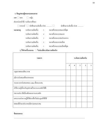 1. ข้อมูลของผู้ตอบแบบสอบถาม
เพศ ชาย หญิง
ตาแหน่งหน้าที่ / ระดับการศึกษา
อาจารย์ นักศึกษาระดับชั้น ปวช. ............. นักศึกษาระดับชั้น ปวส. .............
หมายเหตุ ระดับความคิดเห็น 5 หมายถึงเหมาะสมมากที่สุด
ระดับความคิดเห็น 4 หมายถึงเหมาะสมมาก
ระดับความคิดเห็น 3 หมายถึงเหมาะสมปานกลาง
ระดับความคิดเห็น 2 หมายถึงเหมาะสมน้อย
ระดับความคิดเห็น 1 หมายถึงเหมาะสมน้อยที่สุด
2. ให้ทาเครื่องหมาย ในช่องที่ตรงกับความคิดเห็น
รายการ ระดับความคิดเห็น
5 4 3 2 1
1คุณภาพของเสียง ภาพ
2มีการนาเสนอที่หลาหหลาย
3ระยะเวลานาเสนอของ video ที่เหมาะสม
4ให้ความรู้เกี่ยวกับอุปกรณ์ในการแกะสลักได้ดี
5ทราบประวัติเบื่องต้นของการแกะสลัก
6สามารถนาความรู้ที่ได้จากสื่อไปประยุกค์ใช้ได้
8เพลงที่นามาประกอบมีความเหมาะสม
ข้อเสนอแนะ
.....................................................................................................................................................................
63
 