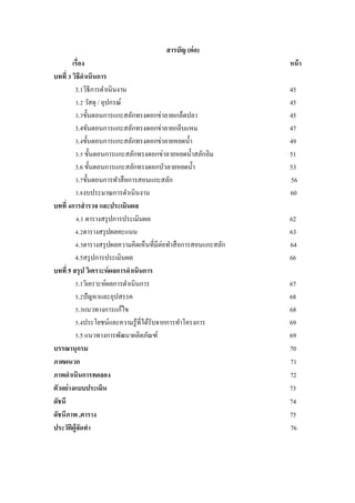 สารบัญ (ต่อ)
เรื่อง หน้า
บทที่ 3 วิธีดาเนินการ
3.1วิธีการดาเนินงาน 45
3.2 วัสดุ / อุปกรณ์ 45
3.3ขั้นตอนการแกะสลักทรงดอกข่าลายเกล็ดปลา 45
3.4ขันตอนการแกะสลักทรงดอกข่าลายกลีบแหม 47
3.4ขั้นตอนการแกะสลักทรงดอกข่าลายหยดน้า 49
3.5 ขั้นตอนการแกะสลักทรงดอกข่าลายหยดน้าสลักลิม 51
3.6 ขั้นตอนการแกะสลักทรงดอกบัวลายหยดน้า 53
3.7ขั้นตอนการทาสือการสอนแกะสลัก 56
3.8งบประมาณการดาเนินงาน 60
บทที่ 4การสารวจ และประเมินผล
4.1 ตารางสรุปการประเมินผล 62
4.2ตารางสรุปผลคะแนน 63
4.3ตารางสรุปผลความคิดเห็นที่มีต่อทาสือการสอนแกะสลัก 64
4.5สรุปการประเมินผล 66
บทที่ 5 สรุป วิเคราะห์ผลการดาเนินการ
5.1วิเคราะห์ผลการดาเนินการ 67
5.2ปัญหาและอุปสรรค 68
5.3แนวทางการแก้ไข 68
5.4ประโยชน์และความรู้ที่ได้รับจากการทาโครงการ 69
5.5 แนวทางการพัฒนาผลิตภัณฑ์ 69
บรรณานุกรม 70
ภาคผนวก 71
ภาพดาเนินการทดลอง 72
ตัวอย่างแบบประเมิน 73
ดัชนี 74
ดัชนีภาพ ,ตาราง 75
ประวัติผู้จัดทา 76
 