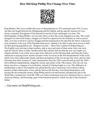 How Did King Phillip War Change Over Time
King Phillip s War was a conflict that arose in Massachusetts in 1675 and lasted until 1676. It was a
war that was fought between the Wampanoag and the English, and the specific reasons for it are
always contested. Perceptions of this historical event have been challenged over time. The
historiography of King Phillip s war not only shows us how the events changed over time. The events
changed over time from being a struggle over land for expansion for the Puritains, as well as power.
That, over time evolved to a power struggle and then progressed to the idea that the Native Americans
were an barrier in the way of the Puritains land access, wanting to be able to gain more access to land
for their growing population size . Religion was also ... Show more content on Helpwriting.net ...
The English were arriving in large numbers, and as more and more of them came, there was more
need for land for them to settle. Another belief that scholars had was that the war was fought over
religion and that it was a holy war to gain more followers in the Christian faith, and bring the Native
Americans to praying towns. Earlier accounts of the war focus on the first interpretations of the event,
which were more ethnocentric based, and these perceptions of the war are put into a box, and are what
historians base their research of. Later interpretation from the 1850 s onward until up until the 1960 s
led to different interpretations, shaped by society and culture of the 19th century. Now the war was
being viewed as a conquest of a civilization, instead of it being fought as a war. This difference in
interpretation is due to The English were afraid that the native Americans were a threat to them,
because of their ethnocentric views, and the Natives felt that they were being threatened as well,
because By the nineteenth century, King Phillip and his war had become romanticized, due to the
World War s romanticism. From the 1960 s on, Native Americans were now starting to have a voice in
American History, and becoming a part of the historical narrative, which was due to the American
Indian
... Get more on HelpWriting.net ...
 