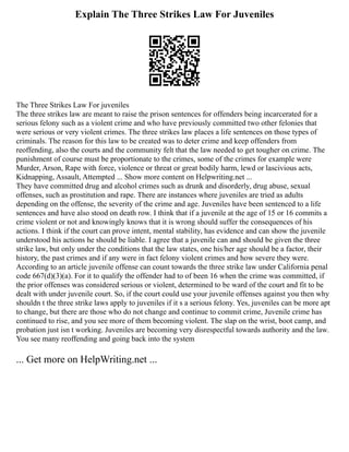 Explain The Three Strikes Law For Juveniles
The Three Strikes Law For juveniles
The three strikes law are meant to raise the prison sentences for offenders being incarcerated for a
serious felony such as a violent crime and who have previously committed two other felonies that
were serious or very violent crimes. The three strikes law places a life sentences on those types of
criminals. The reason for this law to be created was to deter crime and keep offenders from
reoffending, also the courts and the community felt that the law needed to get tougher on crime. The
punishment of course must be proportionate to the crimes, some of the crimes for example were
Murder, Arson, Rape with force, violence or threat or great bodily harm, lewd or lascivious acts,
Kidnapping, Assault, Attempted ... Show more content on Helpwriting.net ...
They have committed drug and alcohol crimes such as drunk and disorderly, drug abuse, sexual
offenses, such as prostitution and rape. There are instances where juveniles are tried as adults
depending on the offense, the severity of the crime and age. Juveniles have been sentenced to a life
sentences and have also stood on death row. I think that if a juvenile at the age of 15 or 16 commits a
crime violent or not and knowingly knows that it is wrong should suffer the consequences of his
actions. I think if the court can prove intent, mental stability, has evidence and can show the juvenile
understood his actions he should be liable. I agree that a juvenile can and should be given the three
strike law, but only under the conditions that the law states, one his/her age should be a factor, their
history, the past crimes and if any were in fact felony violent crimes and how severe they were.
According to an article juvenile offense can count towards the three strike law under California penal
code 667(d)(3)(a). For it to qualify the offender had to of been 16 when the crime was committed, if
the prior offenses was considered serious or violent, determined to be ward of the court and fit to be
dealt with under juvenile court. So, if the court could use your juvenile offenses against you then why
shouldn t the three strike laws apply to juveniles if it s a serious felony. Yes, juveniles can be more apt
to change, but there are those who do not change and continue to commit crime, Juvenile crime has
continued to rise, and you see more of them becoming violent. The slap on the wrist, boot camp, and
probation just isn t working. Juveniles are becoming very disrespectful towards authority and the law.
You see many reoffending and going back into the system
... Get more on HelpWriting.net ...
 