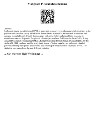 Malignant Pleural Mesothelioma
Abstract
Malignant pleural mesothelioma (MPM) is a rare and aggressive type of cancer which originates in the
pleura within the chest cavity. MPM arises due to fibrous minerals exposures such as asbestos and
causes a pleural effusion. Usually thoracoscopy with some histo biochemical tests is needed to
establish the correct diagnosis. The pleural effusion (accumulated fluid) may be due to MPM, Lung
cancer (LC), metastic lung cancer (MLC), benign transudate (BT) or Benign Excaudate (BE). In this
study ATR FTIR has been used for analysis of pleural effusion, blood serum and whole blood of
patients suffering from pleura effusion and also healthy patients (in case of serum and blood). The
statistical spectra analysis shows a different variation
... Get more on HelpWriting.net ...
 