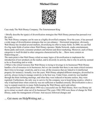 Michael Eisner
Case study The Walt Disney Company: The Entertainment King
1.Briefly describe the type(s) of diversification strategies that Walt Disney pursues/has pursued over
the years.
The Walt Disney company can be seen as a highly diversified company. Over the years, it has pursued
a wide range of diversification strategies that we can enhance:•Horizontal integration: obviously,
Walt Disney has invaded several markets, diversifying its offer to many fields. In 2000, we can find
five big main fields of action where Walt Disney operates: Media Network, studio entertainment,
theme parks and resort, consumer products and internet and direct marketing. Moreover, each of these
categories is itself divided in other categories characterized by the ... Show more content on
Helpwriting.net ...
The main point is that Walt Disney relied on many logics of diversification to implement the
introduction of new products on the market, and to diversify its activity, that is why its activity seemed
to be so flourishing and so wide.
2.What is the critical resource that Walt Disney is trying to leverage in its businesses?Walt Disney
handles a lot of resources in its businesses, but we can consider that there is one main critical resource
that it tries to leverage: creativity, and in a way, all the resources that are linked to it (intellectual
property for instance). Actually, over the years, Walt Disney adopted different strategies, diversified its
activity, always trying to manage creativity in the best way. Under Einer, creativity was handled
through the brain storming meetings, and when they were reduced or became useless, they were
regretted. Furthermore, the only way to survive for the company was to keep being creative, which is
why it had hard times when creativity was not sufficient or handled correctly. Diversification is also a
way to expand creativity to many fields keeping the Walt Disney spirit and culture.
3.The period from 1984 until about 1994 was a successful one for Walt Disney. How was Disney set
up to extract so much value out of its businesses?The years 1984 1994 were those of change for Walt
Disney, under the management of Eisner. And success followed changes and
... Get more on HelpWriting.net ...
 