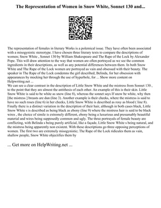 The Representation of Women in Snow White, Sonnet 130 and...
The representation of females in literary Works is a polemical issue. They have often been associated
with a misogynistic stereotype. I have chosen three literary texts to compare the descriptions of
women; Snow White , Sonnet 130 by William Shakespeare and The Rape of the Lock by Alexander
Pope. This will draw attention to the way that women are often portrayed as we see the common
ingredients in their descriptions, as well as any potential differences between them. In both Snow
White and The Rape of the Lock women are portrayed as vain and obsessed with their beauty. The
speaker in The Rape of the Lock condemns the girl described, Belinda, for her obsession with
appearances by mocking her through the use of hyperbole, for ... Show more content on
Helpwriting.net ...
We can see a clear contrast in the description of Little Snow White and the mistress from Sonnet 130 ,
to the point that they are almost the antithesis of each other. An example of this is their skin. Little
Snow White is said to be white as snow (line 8), whereas the sonnet says If snow be white, why then
[the mistress ] breasts are dun (line 3). Another example is their cheeks, where the mistress is said to
have no such roses (line 6) in her cheeks, Little Snow White is described as rosy as blood ( line 8).
Finally there is a distinct variation in the description of their hair, although in both cases black, Little
Snow White s is described as being black as ebony (line 9) where the mistress hair is said to be black
wires , the choice of simile is extremely different, ebony being a luxurious and presumably beautiful
material and wires being supposedly common and ugly. The three portrayals of female beauty are
conflicting, with Belinda s being purely artificial, like a façade, Little Snow White s being natural, and
the mistress being apparently non existent. With these descriptions go three opposing perceptions of
women. The first two are extremely misogynistic; The Rape of the Lock ridicules them as vain,
shallow people, Snow White objectifies them by
... Get more on HelpWriting.net ...
 