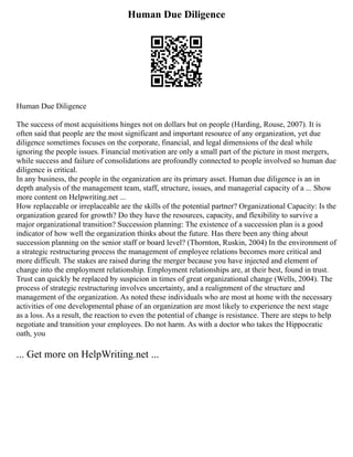 Human Due Diligence
Human Due Diligence
The success of most acquisitions hinges not on dollars but on people (Harding, Rouse, 2007). It is
often said that people are the most significant and important resource of any organization, yet due
diligence sometimes focuses on the corporate, financial, and legal dimensions of the deal while
ignoring the people issues. Financial motivation are only a small part of the picture in most mergers,
while success and failure of consolidations are profoundly connected to people involved so human due
diligence is critical.
In any business, the people in the organization are its primary asset. Human due diligence is an in
depth analysis of the management team, staff, structure, issues, and managerial capacity of a ... Show
more content on Helpwriting.net ...
How replaceable or irreplaceable are the skills of the potential partner? Organizational Capacity: Is the
organization geared for growth? Do they have the resources, capacity, and flexibility to survive a
major organizational transition? Succession planning: The existence of a succession plan is a good
indicator of how well the organization thinks about the future. Has there been any thing about
succession planning on the senior staff or board level? (Thornton, Ruskin, 2004) In the environment of
a strategic restructuring process the management of employee relations becomes more critical and
more difficult. The stakes are raised during the merger because you have injected and element of
change into the employment relationship. Employment relationships are, at their best, found in trust.
Trust can quickly be replaced by suspicion in times of great organizational change (Wells, 2004). The
process of strategic restructuring involves uncertainty, and a realignment of the structure and
management of the organization. As noted these individuals who are most at home with the necessary
activities of one developmental phase of an organization are most likely to experience the next stage
as a loss. As a result, the reaction to even the potential of change is resistance. There are steps to help
negotiate and transition your employees. Do not harm. As with a doctor who takes the Hippocratic
oath, you
... Get more on HelpWriting.net ...
 