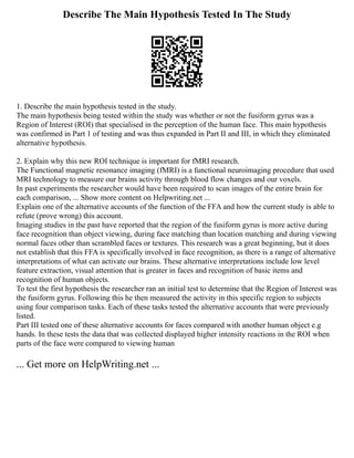 Describe The Main Hypothesis Tested In The Study
1. Describe the main hypothesis tested in the study.
The main hypothesis being tested within the study was whether or not the fusiform gyrus was a
Region of Interest (ROI) that specialised in the perception of the human face. This main hypothesis
was confirmed in Part 1 of testing and was thus expanded in Part II and III, in which they eliminated
alternative hypothesis.
2. Explain why this new ROI technique is important for fMRI research.
The Functional magnetic resonance imaging (fMRI) is a functional neuroimaging procedure that used
MRI technology to measure our brains activity through blood flow changes and our voxels.
In past experiments the researcher would have been required to scan images of the entire brain for
each comparison, ... Show more content on Helpwriting.net ...
Explain one of the alternative accounts of the function of the FFA and how the current study is able to
refute (prove wrong) this account.
Imaging studies in the past have reported that the region of the fusiform gyrus is more active during
face recognition than object viewing, during face matching than location matching and during viewing
normal faces other than scrambled faces or textures. This research was a great beginning, but it does
not establish that this FFA is specifically involved in face recognition, as there is a range of alternative
interpretations of what can activate our brains. These alternative interpretations include low level
feature extraction, visual attention that is greater in faces and recognition of basic items and
recognition of human objects.
To test the first hypothesis the researcher ran an initial test to determine that the Region of Interest was
the fusiform gyrus. Following this he then measured the activity in this specific region to subjects
using four comparison tasks. Each of these tasks tested the alternative accounts that were previously
listed.
Part III tested one of these alternative accounts for faces compared with another human object e.g
hands. In these tests the data that was collected displayed higher intensity reactions in the ROI when
parts of the face were compared to viewing human
... Get more on HelpWriting.net ...
 
