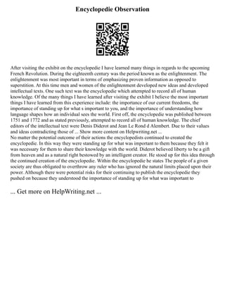 Encyclopedie Observation
After visiting the exhibit on the encyclopedie I have learned many things in regards to the upcoming
French Revolution. During the eighteenth century was the period known as the enlightenment. The
enlightenment was most important in terms of emphasizing proven information as opposed to
superstition. At this time men and women of the enlightenment developed new ideas and developed
intellectual texts. One such text was the encyclopedie which attempted to record all of human
knowledge. Of the many things I have learned after visiting the exhibit I believe the most important
things I have learned from this experience include: the importance of our current freedoms, the
importance of standing up for what s important to you, and the importance of understanding how
language shapes how an individual sees the world. First off, the encyclopedie was published between
1751 and 1772 and as stated previously, attempted to record all of human knowledge. The chief
editors of the intellectual text were Denis Diderot and Jean Le Rond d Alembert. Due to their values
and ideas contradicting those of ... Show more content on Helpwriting.net ...
No matter the potential outcome of their actions the encyclopedists continued to created the
encyclopedie. In this way they were standing up for what was important to them because they felt it
was necessary for them to share their knowledge with the world. Diderot believed liberty to be a gift
from heaven and as a natural right bestowed by an intelligent creator. He stood up for this idea through
the continued creation of the encyclopedie. Within the encyclopedie he states The people of a given
society are thus obligated to overthrow any ruler who has ignored the natural limits placed upon their
power. Although there were potential risks for their continuing to publish the encyclopedie they
pushed on because they understood the importance of standing up for what was important to
... Get more on HelpWriting.net ...
 