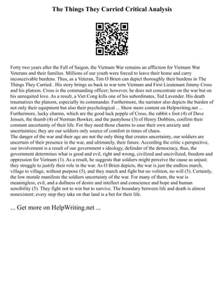 The Things They Carried Critical Analysis
Forty two years after the Fall of Saigon, the Vietnam War remains an affliction for Vietnam War
Veterans and their families. Millions of our youth were forced to leave their home and carry
inconceivable burdens. Thus, as a Veteran, Tim O Brien can depict thoroughly their burdens in The
Things They Carried . His story brings us back to war torn Vietnam and First Lieutenant Jimmy Cross
and his platoon. Cross is the commanding officer; however, he does not concentrate on the war but on
his unrequited love. As a result, a Viet Cong kills one of his subordinates, Ted Lavender. His death
traumatizes the platoon, especially its commander. Furthermore, the narrator also depicts the burden of
not only their equipment but also their psychological ... Show more content on Helpwriting.net ...
Furthermore, lucky charms, which are the good luck pepple of Cross, the rabbit s foot (4) of Dave
Jensen, the thumb (4) of Norman Bowker, and the pantyhose (3) of Henry Dobbins, confirm their
constant uncertainty of their life. For they need those charms to ease their own anxiety and
uncertainties; they are our soldiers only source of comfort in times of chaos.
The danger of the war and their age are not the only thing that creates uncertainty, our soldiers are
uncertain of their presence in the war, and ultimately, their future. According the critic s perspective,
our involvement is a result of our government s ideology, defender of the democracy, thus, the
government determines what is good and evil, right and wrong, civilized and uncivilized, freedom and
oppression for Vietnam (1). As a result, he suggests that soldiers might perceive the cause as unjust;
they struggle to justify their role in the war. As O Brien depicts, the war is just the endless march,
village to village, without purpose (5), and they march and fight but no volition, no will (5). Certainly,
the low morale manifests the soldiers uncertainty of the war. For many of them, the war is
meaningless, evil, and a dullness of desire and intellect and conscience and hope and human
sensibility (5). They fight not to win but to survive. The boundary between life and death is almost
nonexistent; every step they take on that land is a bet for their life.
... Get more on HelpWriting.net ...
 
