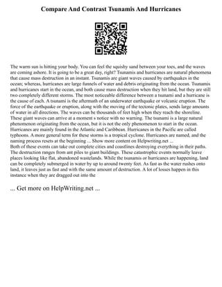 Compare And Contrast Tsunamis And Hurricanes
The warm sun is hitting your body. You can feel the squishy sand between your toes, and the waves
are coming ashore. It is going to be a great day, right? Tsunamis and hurricanes are natural phenomena
that cause mass destruction in an instant. Tsunamis are giant waves caused by earthquakes in the
ocean; whereas, hurricanes are large funnels of water and debris originating from the ocean. Tsunamis
and hurricanes start in the ocean, and both cause mass destruction when they hit land, but they are still
two completely different storms. The most noticeable difference between a tsunami and a hurricane is
the cause of each. A tsunami is the aftermath of an underwater earthquake or volcanic eruption. The
force of the earthquake or eruption, along with the moving of the tectonic plates, sends large amounts
of water in all directions. The waves can be thousands of feet high when they reach the shoreline.
These giant waves can arrive at a moment s notice with no warning. The tsunami is a large natural
phenomenon originating from the ocean, but it is not the only phenomenon to start in the ocean.
Hurricanes are mainly found in the Atlantic and Caribbean. Hurricanes in the Pacific are called
typhoons. A more general term for these storms is a tropical cyclone. Hurricanes are named, and the
naming process resets at the beginning ... Show more content on Helpwriting.net ...
Both of these events can take out complete cities and coastlines destroying everything in their paths.
The destruction ranges from ant piles to giant buildings. These catastrophic events normally leave
places looking like flat, abandoned wastelands. While the tsunamis or hurricanes are happening, land
can be completely submerged in water by up to around twenty feet. As fast as the water rushes onto
land, it leaves just as fast and with the same amount of destruction. A lot of losses happen in this
instance when they are dragged out into the
... Get more on HelpWriting.net ...
 