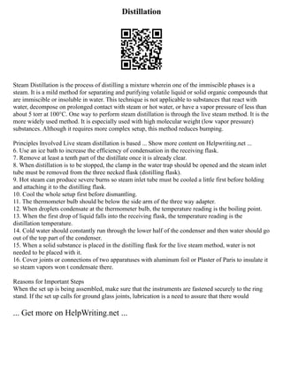 Distillation
Steam Distillation is the process of distilling a mixture wherein one of the immiscible phases is a
steam. It is a mild method for separating and purifying volatile liquid or solid organic compounds that
are immiscible or insoluble in water. This technique is not applicable to substances that react with
water, decompose on prolonged contact with steam or hot water, or have a vapor pressure of less than
about 5 torr at 100°C. One way to perform steam distillation is through the live steam method. It is the
more widely used method. It is especially used with high molecular weight (low vapor pressure)
substances. Although it requires more complex setup, this method reduces bumping.
Principles Involved Live steam distillation is based ... Show more content on Helpwriting.net ...
6. Use an ice bath to increase the efficiency of condensation in the receiving flask.
7. Remove at least a tenth part of the distillate once it is already clear.
8. When distillation is to be stopped, the clamp in the water trap should be opened and the steam inlet
tube must be removed from the three necked flask (distilling flask).
9. Hot steam can produce severe burns so steam inlet tube must be cooled a little first before holding
and attaching it to the distilling flask.
10. Cool the whole setup first before dismantling.
11. The thermometer bulb should be below the side arm of the three way adapter.
12. When droplets condensate at the thermometer bulb, the temperature reading is the boiling point.
13. When the first drop of liquid falls into the receiving flask, the temperature reading is the
distillation temperature.
14. Cold water should constantly run through the lower half of the condenser and then water should go
out of the top part of the condenser.
15. When a solid substance is placed in the distilling flask for the live steam method, water is not
needed to be placed with it.
16. Cover joints or connections of two apparatuses with aluminum foil or Plaster of Paris to insulate it
so steam vapors won t condensate there.
Reasons for Important Steps
When the set up is being assembled, make sure that the instruments are fastened securely to the ring
stand. If the set up calls for ground glass joints, lubrication is a need to assure that there would
... Get more on HelpWriting.net ...
 