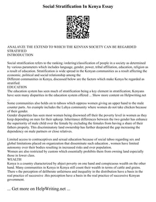Social Stratification In Kenya Essay
ANALAYZE THE EXTEND TO WHICH THE KENYAN SOCIETY CAN BE REGARDED
STRATIFIED
INTRODUCTION
Social stratification refers to the ranking /ordering/classification of people in a society as determined
by various parameters which includes language, gender, power, tribal affiliation, education, religion as
a result of education. Stratification is wide spread in the Kenyan communities as a result affecting the
economic, political and social relationship among the
Different communities in Kenya, discussed below are the factors which make Kenya be regarded as
stratified.
EDUCATION
The education system has seen much of stratification being a key element in stratification; Kenyans
have seen many disparities in the education system offered ... Show more content on Helpwriting.net
...
Some communities also holds on to taboos which oppress women giving an upper hand to the male
counter parts. An example includes the Luhya community where women do not take chicken because
of their gender.
Gender disparities has seen most women being disowned off their the poverty level in women as they
keep depending on men for their upkeep. Inheritance differences between the two gender has enhance
the superiority of male child over the female by excluding the females from having a share of their
fathers property. This discriminatory land ownership has further deepened the gap increasing the
dependency on male partners or close relatives.
Limited access to contraceptives and sexual education because of social taboo regarding sex and
global limitations placed on organization that disseminate such education , women have limited
autonomy over their bodies resulting in increased risks and over population.
Women are also restricted by custom which essentially prohibits them from owning land especially
those in lower class.
WEALTH
Kenya is a country characterized by abject poverty on one hand and conspicuous wealth on the other
hand. Many communities in Kenya in Kenya still count their wealth in terms of cattle and grains.
There s the perception of deliberate unfairness and inequality in the distribution have a basis in the
real practice of successive .this perception have a basis in the real practice of successive Kenyan
government.
... Get more on HelpWriting.net ...
 