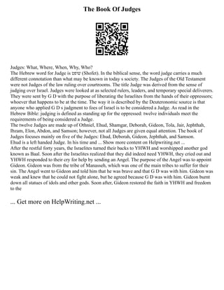 The Book Of Judges
Judges: What, Where, When, Why, Who?
The Hebrew word for Judge is ‫שופט‬ (Shofet). In the biblical sense, the word judge carries a much
different connotation than what may be known in today s society. The Judges of the Old Testament
were not Judges of the law ruling over courtrooms. The title Judge was derived from the sense of
judging over Israel. Judges were looked at as selected rulers, leaders, and temporary special deliverers.
They were sent by G D with the purpose of liberating the Israelites from the hands of their oppressors;
whoever that happens to be at the time. The way it is described by the Deuteronomic source is that
anyone who applied G D s judgment to foes of Israel is to be considered a Judge. As read in the
Hebrew Bible: judging is defined as standing up for the oppressed: twelve individuals meet the
requirements of being considered a Judge.
The twelve Judges are made up of Othniel, Ehud, Shamgar, Deborah, Gideon, Tola, Jair, Jephthah,
Ibzam, Elon, Abdon, and Samson; however, not all Judges are given equal attention. The book of
Judges focuses mainly on five of the Judges: Ehud, Deborah, Gideon, Jephthah, and Samson.
Ehud is a left handed Judge. In his time and ... Show more content on Helpwriting.net ...
After the restful forty years, the Israelites turned their backs to YHWH and worshipped another god
known as Baal. Soon after the Israelites realized that they did indeed need YHWH, they cried out and
YHWH responded to their cry for help by sending an Angel. The purpose of the Angel was to appoint
Gideon. Gideon was from the tribe of Manasseh, which was one of the main tribes to suffer for their
sin. The Angel went to Gideon and told him that he was brave and that G D was with him. Gideon was
weak and knew that he could not fight alone, but he agreed because G D was with him. Gideon burnt
down all statues of idols and other gods. Soon after, Gideon restored the faith in YHWH and freedom
to the
... Get more on HelpWriting.net ...
 