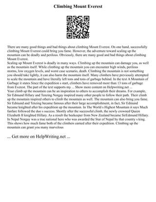 Climbing Mount Everest
There are many good things and bad things about climbing Mount Everest. On one hand, successfully
climbing Mount Everest could bring you fame. However, the adventure toward scaling up the
mountain can be deadly and perilous. Obviously, there are many good and bad things about climbing
Mount Everest.
Scaling up Mount Everest is deadly in many ways. Climbing up the mountain can damage you, as well
as the mountain itself. While climbing up the mountain you can encounter high winds, perilous
storms, low oxygen levels, and worst case scenario, death. Climbing the mountain is not something
you should take lightly, it can also harm the mountain itself. Many climbers have previously attempted
to scale the mountain and have literally left tons and tons of garbage behind. In the text A Mountain of
Garbage it states Since the expedition s start, climbers have removed more than 13 tons of garbage
from Everest. The part of the text supports my ... Show more content on Helpwriting.net ...
Your climb up the mountain can be an inspiration to others to accomplish their dreams. For example,
Sir Edmund Hillary and Tenzing Norgay inspired many other people to follow their path. Their climb
up the mountain inspired others to climb the mountain as well. The mountain can also bring you fame.
Sir Edmund and Tenzing became famous after their large accomplishment, in fact, Sir Edmund
became knighted after his expedition up the mountain. In The World s Highest Mountain it says Much
fanfare followed the duo s success. Shortly after the successful climb, the newly crowned Queen
Elizabeth II knighted Hillary. As a result the beekeeper from New Zealand became SirEdmund Hillary.
In Nepal Norgay was a true national hero who was awarded the Star of Nepal by that country s king.
This shows how much fame both of the climbers earned after their expedition. Climbing up the
mountain can grant you many marvelous
... Get more on HelpWriting.net ...
 
