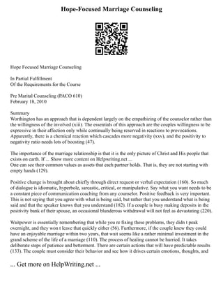 Hope-Focused Marriage Counseling
Hope Focused Marriage Counseling
In Partial Fulfillment
Of the Requirements for the Course
Pre Marital Counseling (PACO 610)
February 18, 2010
Summary
Worthington has an approach that is dependent largely on the empathizing of the counselor rather than
the willingness of the involved (xiii). The essentials of this approach are the couples willingness to be
expressive in their affection only while continually being reserved in reactions to provocations.
Apparently, there is a chemical reaction which cascades more negativity (xxv), and the positivity to
negativity ratio needs lots of boosting (47).
The importance of the marriage relationship is that it is the only picture of Christ and His people that
exists on earth. If ... Show more content on Helpwriting.net ...
One can see their common values as assets that each partner holds. That is, they are not starting with
empty hands (129).
Positive change is brought about chiefly through direct request or verbal expectation (160). So much
of dialogue is idiomatic, hyperbole, sarcastic, critical, or manipulative. Say what you want needs to be
a constant piece of communication coaching from any counselor. Positive feedback is very important.
This is not saying that you agree with what is being said, but rather that you understand what is being
said and that the speaker knows that you understand (182). If a couple is busy making deposits in the
positivity bank of their spouse, an occasional blunderous withdrawal will not feel as devastating (220).
Waitpower is essentially remembering that while you re fixing these problems, they didn t peak
overnight, and they won t leave that quickly either (56). Furthermore, if the couple knew they could
have an enjoyable marriage within two years, that wait seems like a rather minimal investment in the
grand scheme of the life of a marriage (110). The process of healing cannot be hurried. It takes
deliberate steps of patience and betterment. There are certain actions that will have predictable results
(133). The couple must consider their behavior and see how it drives certain emotions, thoughts, and
... Get more on HelpWriting.net ...
 