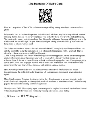 Disadvantages Of Ikobo Card
Here is a comparison of four of the main companies providing money transfer services around the
globe:
Ikobo cards: This is a re loadable prepaid visa debit card. It is in no way linked to your bank account
meaning there is no need for any credit checks; very useful for those people with a bad credit rating.
You can transfer money on to the card and then this can be withdrawn from any ATM anywhere in the
world which has the Visa sign. To gain an Ikobo card you simply order one directly from them and
have it sent to whom ever you want.
The Ikobo card works as follows: the card is sent via FEDEX to any individual in the world and can
only be utilized by using the four digit pin code which only the recipient will be aware of. There is
virtually ... Show more content on Helpwriting.net ...
Xoom Money Transfer: This service works through the following process online: enter the recipients
contact information, enter the amount you wish to send, select a delivery method money can be
collected, hand delivered or entered into your bank, credit card or paypal account. Enter your payment
details bank, credit card or paypal account details. Press send and then let your recipient know the
money is on the way. You will then be issued with a Xoom tracking number.
Main Advantages: the transfer fees are more competitive than from other companies, online
transactions and the ability to transfer direct into US bank accounts also make it a very attractive
option.
Main Disadvantages: The main limitatation is that they do not operate in as many countries as do
some of the other companies, for example no service is available to transfer money to Thailand a very
popular destination for sending and receiving money.
Moneybookers: With this company again you are required to register but the web site has been created
with similar security levels as sites containing banking services and share trading
... Get more on HelpWriting.net ...
 