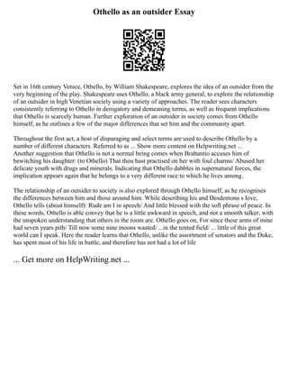 Othello as an outsider Essay
Set in 16th century Venice, Othello, by William Shakespeare, explores the idea of an outsider from the
very beginning of the play. Shakespeare uses Othello, a black army general, to explore the relationship
of an outsider in high Venetian society using a variety of approaches. The reader sees characters
consistently referring to Othello in derogatory and demeaning terms, as well as frequent implications
that Othello is scarcely human. Further exploration of an outsider in society comes from Othello
himself, as he outlines a few of the major differences that set him and the community apart.
Throughout the first act, a host of disparaging and select terms are used to describe Othello by a
number of different characters. Referred to as ... Show more content on Helpwriting.net ...
Another suggestion that Othello is not a normal being comes when Brabantio accuses him of
bewitching his daughter: (to Othello) That thou hast practised on her with foul charms/ Abused her
delicate youth with drugs and minerals. Indicating that Othello dabbles in supernatural forces, the
implication appears again that he belongs to a very different race to which he lives among.
The relationship of an outsider to society is also explored through Othello himself, as he recognises
the differences between him and those around him. While describing his and Desdemona s love,
Othello tells (about himself): Rude am I in speech/ And little blessed with the soft phrase of peace. In
these words, Othello is able convey that he is a little awkward in speech, and not a smooth talker, with
the unspoken understanding that others in the room are. Othello goes on, For since these arms of mine
had seven years pith/ Till now some nine moons wasted/ ...in the tented field/ ... little of this great
world can I speak. Here the reader learns that Othello, unlike the assortment of senators and the Duke,
has spent most of his life in battle, and therefore has not had a lot of life
... Get more on HelpWriting.net ...
 