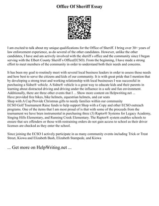Office Of Sheriff Essay
I am excited to talk about my unique qualifications for the Office of Sheriff. I bring over 30+ years of
law enforcement experience, as do several of the other candidates. However, unlike the other
candidates, I have and am actively involved with the sheriff s office and the community since I began
serving with the Elbert County Sheriff s Office(ECSO). From the beginning, I have made a strong
effort to meet members of the community in order to understand both their needs and concerns.
It has been my goal to routinely meet with several local business leaders in order to assess those needs
and how best to serve the citizens and kids of our community. It is with great pride that I mention that
by developing a strong trust and working relationship with local businesses I was successful in
purchasing a Sidne® vehicle. A Sidne® vehicle is a great way to educate kids and their parents in
learning about distracted driving and driving under the influence in a safe and fun environment.
Additionally, there are three other events that I ... Show more content on Helpwriting.net ...
Have provided free bikes, bike helmets, equestrian helmets, and car seats
Shop with A Cop Provide Christmas gifts to needy families within our community
ECSO Golf Tournament Raise funds to help support Shop with a Copy and other ECSO outreach
programs. One of the items that I am most proud of is that with some of the proceeds from the
tournament we have been instrumental in purchasing three (3) Raptor® Systems for Legacy Academy,
Singing Hills Elementary, and Running Creek Elementary. The Raptor® system enables schools to
ensure that sex offenders or those with restraining orders do not gain access to school as their driver
licenses are checked as they enter the school.
Since joining the ECSO I actively participate in as many community events including Trick or Treat
Street, Kiowa and Elizabeth Bash, Elizabeth Stampede, and Kiowa
... Get more on HelpWriting.net ...
 