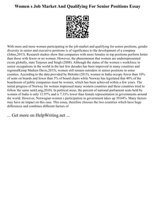 Women s Job Market And Qualifying For Senior Positions Essay
With more and more women participating in the job market and qualifying for senior positions, gender
diversity in senior and executive positions is of significance to the development of a company
(Johns,2013). Research studies show that companies with more females in top positions perform better
than those with fewer or no women. However, the phenomenon that women are underrepresented
exists globally, state Terjesen and Singh (2008). Although the status of the women s workforce in
senior occupations in the world in the last few decades has been improved in many countries and
regions(Kemp Madsen Davis,2015), women still remain outsiders in senior positions in some
counties. According to the data provided by Deloitte (2015), women in India occupy fewer than 10%
of seats on boards and fewer than 5% of board chairs while Norway has legislated that 40% of the
boardroom of public companies must be women, which has been achieved within a few years. The
initial progress of Norway for women impressed many western countries and these countries tried to
follow the same suit(Lang,2010). In political areas, the percent of national parliament seats held by
women of India is only 11.97% and is 7.33% lower than female representation in governments around
the world. However, Norwegian women s participation in government takes up 39.64%. Many factors
may have an impact on this case. This essay, therefore chooses the two countries which have huge
differences and combines different factors of
... Get more on HelpWriting.net ...
 