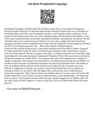 Jeb Bush Presidential Campaign
Presidential Campaign: Jeb Bush John Ellis Jeb Bush, comes from a very political background.
Having his father George H. W. Bush and oldest brother George W. Bush, both serve as President of
the United States, gives him a lot of inspiration and drive, also wanting to make a difference in our
world, all while being a man of his own. Jeb is standing strong with his beliefs in his platform. A few
of his issues include domestic, economical, international relations, and education. He entrusts that this
will help improve the overall outcome of America. So, let us take a deeper look into his political
campaign, and observe how his platform issues help create his inspiration into becoming our President
for 2016. In covering the domestic side ... Show more content on Helpwriting.net ...
I went into this research trying to have a clear mind, blocking out the facts that his father, George H.
W. Bush, and brother George W. Bush, were both former presidents of the United States. I did not
want to try and categorize Jeb into a category with others. I wanted to keep him as an individual. After
researching Jeb on his political stance in running for President of 2016, I have soon discovered that he
fell into the category as, another Bush . I do not agree with some of his standing issues, mainly his
insight on education. The common core curriculum is a horrible learning formula for our children. As
an adult and knowing how my education experience was growing up through school, and looking at
how my children are being forced to learn common core, makes my job as a parent even more
difficult. I struggle day in and day out, trying to wrap my head around the way my children are
learning at school, so I am able to offer the support they need at home while completing their
homework assignments. When I have to look at my children and say, I m sorry, mom will not be able
to help explain this to you because I just don t understand how you are being taught , just breaks my
heart as a parent. This Common core has made learning a deeper struggle for our children and I will
not, and I mean will NOT, support it. I look at it like this; if you are #AllInForJeb! (Meet Jeb) more
power to
... Get more on HelpWriting.net ...
 