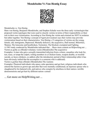 Mendelsohn Vs Von Hentig Essay
Mendelsohn vs. Von Hentig
Hans von Hentig, Benjamin Mendelsohn, and Stephen Schafer were the three early victimologist that
proposed victim typologies that were used to classify victims in terms of their responsibility or their
role in their own victimization. According to Von Hentig the victim and criminal are NOT in isolation
but rather together. Von Hentig s concept of Agent provocateurs says that victims may provoke
victimization based on their characteristics. Von Hentig s 13 categories of victims are the young,
female, old, immigrants, Depressed, Mentally defective, the acquisitive, Dull normal, Minorities,
Wanton, The lonesome and heartbroken, Tormentor, The blocked, exempted and Fighting.
A 1963 study conducted by Mendelsohn indicated that ... Show more content on Helpwriting.net ...
Victim as guilty as offender/voluntary victim (Mendelsohn) The acquisitive
Examples: A man who gets a sexually transmitted infection from a whore, casualties who look for,
test, tease, or tempt the culprit, willing members in a Chicken Game, weapon double, or twofold
suicide, co heavy drinkers, co addicts after the introductory period of their relationship (after it has
been obviously settled that the accomplice is a someone who is addicted).
Victim is guiltier than offender (Mendelsohn) The wantons
Examples: Plastered individuals who annoy calm spectators and get hurt, religious individuals who
entered the faction as grown ups and after that were mentally conditioned, an injurious spouse who is
slaughtered by his battered wife, and natives who conspire by aloofness in their nation s terrible
demonstrations and get hurt by different nation s armed
... Get more on HelpWriting.net ...
 