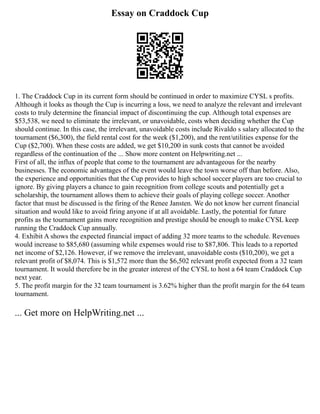Essay on Craddock Cup
1. The Craddock Cup in its current form should be continued in order to maximize CYSL s profits.
Although it looks as though the Cup is incurring a loss, we need to analyze the relevant and irrelevant
costs to truly determine the financial impact of discontinuing the cup. Although total expenses are
$53,538, we need to eliminate the irrelevant, or unavoidable, costs when deciding whether the Cup
should continue. In this case, the irrelevant, unavoidable costs include Rivaldo s salary allocated to the
tournament ($6,300), the field rental cost for the week ($1,200), and the rent/utilities expense for the
Cup ($2,700). When these costs are added, we get $10,200 in sunk costs that cannot be avoided
regardless of the continuation of the ... Show more content on Helpwriting.net ...
First of all, the influx of people that come to the tournament are advantageous for the nearby
businesses. The economic advantages of the event would leave the town worse off than before. Also,
the experience and opportunities that the Cup provides to high school soccer players are too crucial to
ignore. By giving players a chance to gain recognition from college scouts and potentially get a
scholarship, the tournament allows them to achieve their goals of playing college soccer. Another
factor that must be discussed is the firing of the Renee Jansten. We do not know her current financial
situation and would like to avoid firing anyone if at all avoidable. Lastly, the potential for future
profits as the tournament gains more recognition and prestige should be enough to make CYSL keep
running the Craddock Cup annually.
4. Exhibit A shows the expected financial impact of adding 32 more teams to the schedule. Revenues
would increase to $85,680 (assuming while expenses would rise to $87,806. This leads to a reported
net income of $2,126. However, if we remove the irrelevant, unavoidable costs ($10,200), we get a
relevant profit of $8,074. This is $1,572 more than the $6,502 relevant profit expected from a 32 team
tournament. It would therefore be in the greater interest of the CYSL to host a 64 team Craddock Cup
next year.
5. The profit margin for the 32 team tournament is 3.62% higher than the profit margin for the 64 team
tournament.
... Get more on HelpWriting.net ...
 