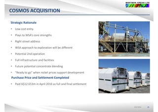 COSMOS ACQUISITIONQ
Strategic Rationale
 Low cost entry
 Plays to WSA’s core strengths
 Right street address
 WSA approach to exploration will be different
 Potential 2nd operation
 Full infrastructure and facilities
 Future potential concentrate blending
 “Ready to go” when nickel prices support development
Purchase Price and Settlement Completed
 Paid A$12.653m in April 2016 as full and final settlement
ASX:WSAASX:WSA 21
 