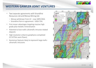 WESTERN GAWLER JOINT VENTURES
 Two separate agreements with Strandline 
Resources Ltd and Monax Mining Ltd:
 Monax withdrawn from JV – now 100% WSA
 Strandline farm in agreement – WSA 75%
 First mover advantages targeting massive high 
grade poly‐metallic mineralisation
 Potential to host mafic‐ultramafic intrusive relatedPotential to host mafic ultramafic intrusive related 
deposits
 High resolution airborne geophysics completed 
(57,477km were flown)(57,477km were flown)
 Numerous features likely to represent large mafic‐
ultramafic intrusions
ASX:WSAASX:WSA 26
 
