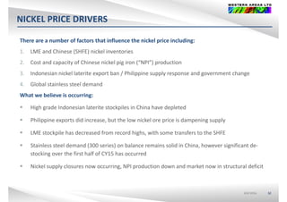 NICKEL PRICE DRIVERS
There are a number of factors that influence the nickel price including:
1. LME and Chinese (SHFE) nickel inventories
2. Cost and capacity of Chinese nickel pig iron (“NPI”) production
3. Indonesian nickel laterite export ban / Philippine supply response and government change 
4. Global stainless steel demand
What we believe is occurring:
 High grade Indonesian laterite stockpiles in China have depleted
 Philippine exports did increase, but the low nickel ore price is dampening supply
 LME stockpile has decreased from record highs, with some transfers to the SHFELME stockpile has decreased from record highs, with some transfers to the SHFE
 Stainless steel demand (300 series) on balance remains solid in China, however significant de‐
stocking over the first half of CY15 has occurred
 Nickel supply closures now occurring, NPI production down and market now in structural deficit
ASX:WSAASX:WSA 32
 