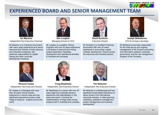 EXPERIENCED BOARD AND SENIOR MANAGEMENT TEAM
Ian Macliver Dan Lougher David Southam Joseph BelladonnaIan Macliver
Independent Non-Executive Chairman
Dan Lougher
Managing Director & CEO
David Southam
Executive Director
Joseph Belladonna
CFO & Company Secretary
Mr Macliver is a Chartered Accountant
with many years experience as a senior
executive and Director of both resource
Mr Lougher is a qualified Mining
Engineer with over 30 years experience
in all facets of resource and mining,
Mr Southam is a Certified Practicing
Accountant with over 20 years
experience in accounting, capital
Mr Belladonna has been responsible
for the initial set-up and ongoing
management of the Group's accounting
and industrial companies, with
particular responsibility for capital
raising and other corporate
development initiatives
project exploration, feasibility,
development and operational activities
in Australia and overseas
markets, banking and finance across
the resources and industrial sectors
and information systems, corporate
governance, and the risk management
program of the Company
Richard Yeates
Independent, Non-Executive Director
Craig Readhead
Independent, Non-Executive Director
Tim Netscher
Independent, Non-Executive Director
Mr Yeates is a Geologist with more
than 30 years mining industry
experience in various roles and has
significant experience across a wide
range of resource projects around the
world
Mr Readhead is a Lawyer with over 30
years legal and corporate advisory
experience with specialisation in the
resources sector, including the
implementation of large scale mining
projects both in Australia and overseas
Mr Netscher is a Metallurgist and has
significant broad-based experience at
senior levels in the international
resources industry, in roles spanning
marketing, operations management,
project management and business
ASX:WSAASX:WSA 35
world projects both in Australia and overseas project management and business
development
 