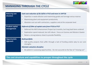 MANAGING THROUGH THE CYCLE
Reducing cost  Cash cost reduction of $0.19/lb in FY15 and more in 1HFY16g
structure
f $ /
 Expertise in waste dilution and maximising grade and tonnage versus reserve
 Maximising plant and equipment productivity
 Absolute cost out with contractors, suppliers and at the corporate level
Prudent capital 
management
Deferral of $34m of capital costs from FY16 to FY17
D f d h Mill E h P j b 6 h b l l d i d dmanagement  Deferred the Mill Enhancement Project by 6 months, but long lead items ordered
 Exploration spend reduced, but still robust. Focus on Cosmos and Western Gawler
 Retain a strong balance sheet to provide flexibility
Opportunistic 
approach
Build portfolio
 Add quality projects that suffer through a lack of funding and/or play to our core
strengths
Maintain valuation discipline
 Be patient in assessing opportunities. Do not succumb to the fear of “missing out”p g pp g
The cost structure and capabilities to prosper throughout the cycle
ASX:WSAASX:WSA 9
The cost structure and capabilities to prosper throughout the cycle
 