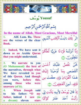 #ß™θãƒ Yousuf
ÉΟó¡Î0«!$#Ç⎯≈uΗ÷q§9$#ÉΟŠÏm§9$#
In the name of Allah, Most Gracious, Most Merciful
1. Alif. Lam. Ra. These
are the verses of the clear
Book.
!9#4y7ù=Ï?àM≈tƒ#u™É=≈tGÅ3ø9$#È⎦⎫Î7ßϑø9$#
∩⊇∪
2. Indeed, We have sent it
down as an Arabic Quran
that you might understand.
!$¯ΡÎ)çμ≈oΨø9t“Ρr&$ºΡ≡u™öè%$wŠÎ/ttãöΝä3¯=yè©9
šχθè=É)÷ès?∩⊄∪
3. We narrate to you
(O Muhammad) the best of
the narratives, through what
We have revealed to you
of this Quran. And though
you were, before this,
among those who were
unaware (of it).
ß⎯øtwΥÈà)tΡy7ø‹n=tãz⎯|¡ômr&
ÄÈ|Ás)ø9$#!$yϑÎ/!$uΖø‹ym÷ρr&y7ø‹s9Î)
#x‹≈yδtβ#u™öà)ø9$#βÎ)uρ|MΨà2⎯ÏΒ
⎯Ï&Î#ö7s%z⎯Ïϑs9š⎥⎫Î=Ï≈tóø9$#∩⊂∪
4. When Joseph said
to his father: “O my
father, indeed I saw (in
a dream) eleven stars
øŒÎ)tΑ$s%ß#ß™θãƒÏμ‹Î/L{ÏMt/r'¯≈tƒ’ÎoΤÎ)
àM÷ƒr&u‘y‰tnr&u|³tã$Y6x.öθx.
 