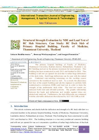 International Transaction Journal of Engineering,
Management, & Applied Sciences & Technologies
http://TuEngr.com
Structural Strength Evaluation by NDE and Load Test of
RC Slab Structure, Case Study: RC Deck Slab of
Primary Hospital Building, Faculty of Medicine,
Thammasat University, Thailand
Saharat Buddhawanna a*
, Boonsap Witchayangkoon a
, and Songpol Panmekiat a
a
Department of Civil Engineering, Faculty of Engineering, Thammasat University, THAILAND
A R T I C L E I N F O A B S T RA C T
Article history:
Received 05 September
2014
Received in revised form
19 November 2014
Accepted 28 November
2014
Available online
09 December 2014
Keywords:
Structural Evaluation;
nondestructive
evaluation;
ACI 318.
The primary hospital building of Faculty of Medicine,
Thammasat University, Kukhot district, Pathumthani, Thailand is an
RC building and serves the primary treatment for local patients. This
building has been constructed in early 2011 and finished in 2014. This
building is still not yet opened for used due to rather huge deflections
of the deck slabs. Such huge deflections can be seen with the naked
eye. Undrained rain-waterlog remaining on the roofslap causes
corrosion to the reinforced steel as well. As a result, the physicians
feel fear of the unsafe building and ask the engineer to perform both
nondestructive evaluation (NDE) and load test in order to learn the
strength of the problematic deck slabs. The load test results are
analyzed both load and rebound portions. The graphs relationship
between the loads and deflections and weights against times are
plotted and analyzed. Furthermore, the slab deflections are compared
with the allowable deflections that allowed by ACI 318/318R as well.
2015 INT TRANS J ENG MANAG SCI TECH.
1. Introduction
This article evaluates and checks both the deflection and strength of a RC deck slab that is a
structural member in the primary hospital building, Faculty of Medicine, Thammasat University,
Lumlukka district, Pathumthani province, Thailand. This building has been constructed in early
2011 and finished in 2014. The building structure is a two-story reinforced concrete building
and still not yet opened for use as it encounters a problem of rather huge deflections of the deck
2015 International Transaction Journal of Engineering, Management, & Applied Sciences & Technologies.2015 International Transaction Journal of Engineering, Management, & Applied Sciences & Technologies.
*Corresponding author (Saharat Buddhawanna). Tel: 66-2-5643005 ext3248. E-mail:
bsaharat@engr.tu.ac.th. 2015. International Transaction Journal of Engineering, Management, &
Applied Sciences & Technologies. Volume 6 No.1 ISSN 2228-9860 eISSN 1906-9642. Online
Available at http://TUENGR.COM/V06/013.pdf.
13
 