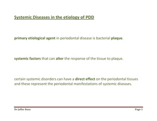 Dr Jaffar Raza Page 1
Systemic Diseases in the etiology of PDD
primary etiological agent in periodontal disease is bacterial plaque.
systemic factors that can alter the response of the tissue to plaque.
certain systemic disorders can have a direct effect on the periodontal tissues
and these represent the periodontal manifestations of systemic diseases.
 