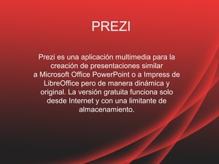 PREZI
Prezi es una aplicación multimedia para la
creación de presentaciones similar
a Microsoft Office PowerPoint o a Impress de
LibreOffice pero de manera dinámica y
original. La versión gratuita funciona solo
desde Internet y con una limitante de
almacenamiento.
 