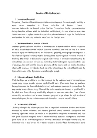 Function of Health Insurance
1. Income replacement
The primary function of health insurance is income replacement. For most people, inability to
work means cessation or drastic reduction of income. Health
insurance indemnifies the insured against this loss. Personal and family expenses continue
during disability, without which the individual and his family become a burden on society.
Health insurance to replace income is regarded as primary because it keeps the family intact,
puts bread on the table, and maintains a roof over the family’s head.
2. Reimbursement of Medical expenses
The rapid growth of health insurance to meet the costs of health care has tended to obscure
the basic income replacement function of health insurance. The costs of care in a serious
illness or injury are spectacular and for this reason, probably, many people are impelled to
buy medical expenses coverage before insuring their income against cessation because of
disability. The interest of doctors and hospitals in the spread of health insurance to defray the
costs of their services is an obvious and motivating factor in the great expansion of this kind
of coverage. Not only are the financial problems of the insured and his family diminished
when health insurance provides the funds out of the which to pay the costs of health care, the
financial problems of the doctor and hospital are also abated.
3. Stimulus Adequate Health Care
While facilities are available to provide treatment for the sickness, lack of personal means
causes many people to defer seeking needed health care. When such funds are available
through insurance, the financial obstacle to early and adequate treatment is removed and the
way opened to speedier recovery. No small factor in restoring the insured to good health is
the relief from financial worry provided by adequate to insurance protection. Peace of mind
imparted by the existence of a sound insurance program helps relieve the high tension of
modern living and the fear or insecurity which themselves cause or intensify illness.
4. Maintenance of Credit
Disability changes the income producer into a large-scale consumer. Without the income
provided by health insurance, the disabled person’s credit crumbles. Recognition that
disability a principal reason for default in the payment of obligations to creditors who look
with great favour on adequate plans of health insurance. Purchase of expensive consumers
goods items on the installment plan has become a feature of developed countries life. The
installment loan a1most always has to be said of earned income. When disability strikes down
 
