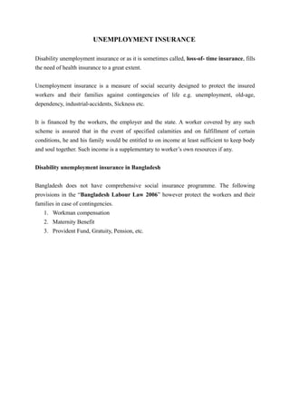 UNEMPLOYMENT INSURANCE
Disability unemployment insurance or as it is sometimes called, loss-of- time insurance, fills
the need of health insurance to a great extent.
Unemployment insurance is a measure of social security designed to protect the insured
workers and their families against contingencies of life e.g. unemployment, old-age,
dependency, industrial-accidents, Sickness etc.
It is financed by the workers, the employer and the state. A worker covered by any such
scheme is assured that in the event of specified calamities and on fulfillment of certain
conditions, he and his family would be entitled to on income at least sufficient to keep body
and soul together. Such income is a supplementary to worker’s own resources if any.
Disability unemployment insurance in Bangladesh
Bangladesh does not have comprehensive social insurance programme. The following
provisions in the “Bangladesh Labour Law 2006” however protect the workers and their
families in case of contingencies.
1. Workman compensation
2. Maternity Benefit
3. Provident Fund, Gratuity, Pension, etc.
 